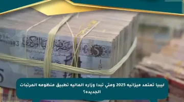 ليبيا تعتمد ميزانية 2025 ومتى تبدأ وزارة المالية تطبيق منظومة المرتبات الجديدة؟